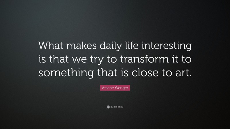 Arsene Wenger Quote: “What makes daily life interesting is that we try to transform it to something that is close to art.”