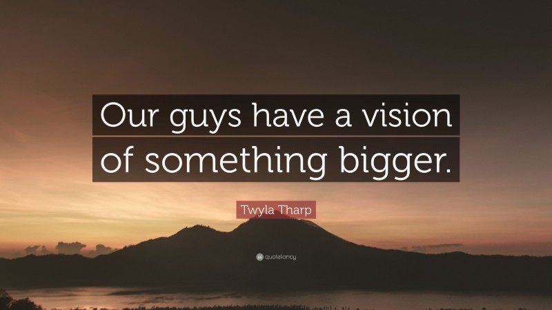 Twyla Tharp Quote: “Our guys have a vision of something bigger.”