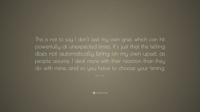 Deb Caletti Quote: “This is not to say I don’t feel my own grief, which can hit powerfully at unexpected times. It’s just that the telling does not automatically bring on my own upset, as people assume. I deal more with their reaction than they do with mine, and so you have to choose your timing.”