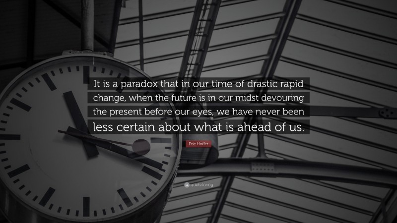Eric Hoffer Quote: “It is a paradox that in our time of drastic rapid change, when the future is in our midst devouring the present before our eyes, we have never been less certain about what is ahead of us.”
