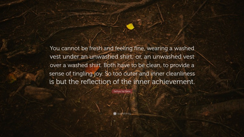 Sathya Sai Baba Quote: “You cannot be fresh and feeling fine, wearing a washed vest under an unwashed shirt; or, an unwashed vest over a washed shirt. Both have to be clean, to provide a sense of tingling joy. So too outer and inner cleanliness is but the reflection of the inner achievement.”
