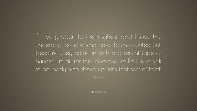 Tyler Perry Quote: “I’m very open to fresh talent, and I love the underdog, people who have been counted out, because they come in with a different type of hunger. I’m all for the underdog, so I’d like to talk to anybody who shows up with that sort of thirst.”