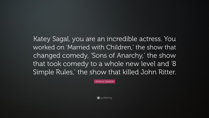 Anthony Jeselnik Quote: “Katey Sagal, you are an incredible actress. You worked on ‘Married with Children,’ the show that changed comedy, ‘Sons of Anarchy,’ the show that took comedy to a whole new level and ‘8 Simple Rules,’ the show that killed John Ritter.”