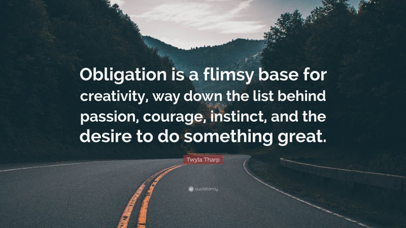 Twyla Tharp Quote: “Obligation is a flimsy base for creativity, way down the list behind passion, courage, instinct, and the desire to do something great.”