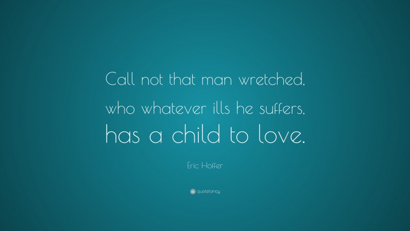 Eric Hoffer Quote: “Call not that man wretched, who whatever ills he suffers, has a child to love.”