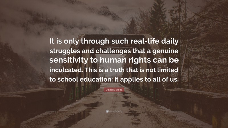 Daisaku Ikeda Quote: “It is only through such real-life daily struggles and challenges that a genuine sensitivity to human rights can be inculcated. This is a truth that is not limited to school education: it applies to all of us.”