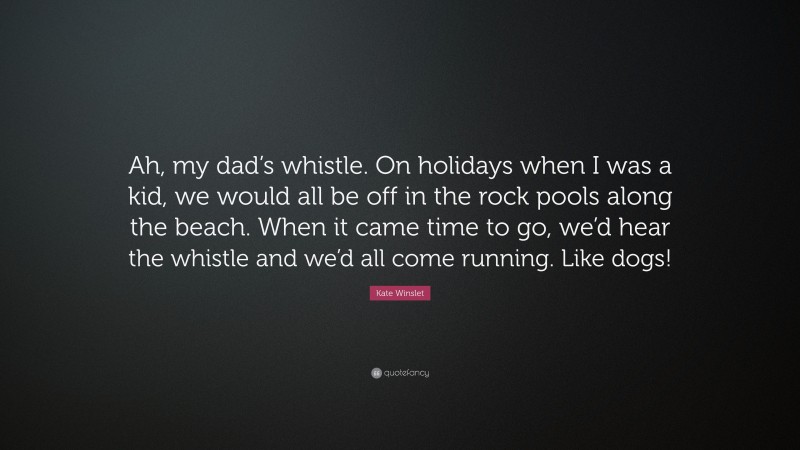 Kate Winslet Quote: “Ah, my dad’s whistle. On holidays when I was a kid, we would all be off in the rock pools along the beach. When it came time to go, we’d hear the whistle and we’d all come running. Like dogs!”