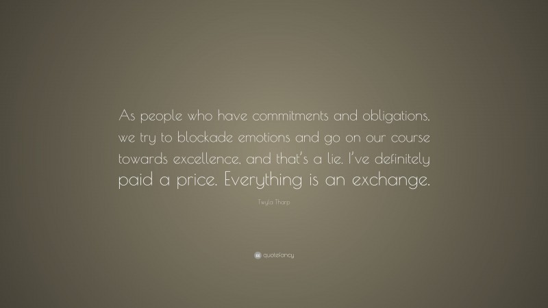 Twyla Tharp Quote: “As people who have commitments and obligations, we try to blockade emotions and go on our course towards excellence, and that’s a lie. I’ve definitely paid a price. Everything is an exchange.”