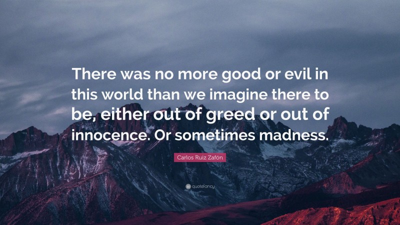 Carlos Ruiz Zafón Quote: “There was no more good or evil in this world than we imagine there to be, either out of greed or out of innocence. Or sometimes madness.”