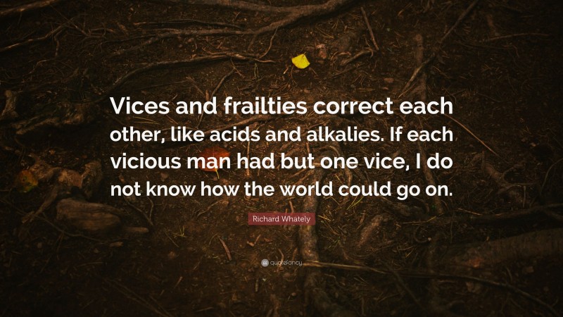 Richard Whately Quote: “Vices and frailties correct each other, like acids and alkalies. If each vicious man had but one vice, I do not know how the world could go on.”