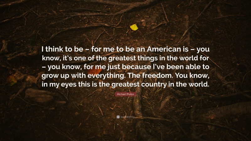 Michael Phelps Quote: “I think to be – for me to be an American is – you know, it’s one of the greatest things in the world for – you know, for me just because I’ve been able to grow up with everything. The freedom. You know, in my eyes this is the greatest country in the world.”