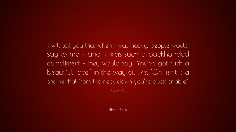 Kate Winslet Quote: “I will tell you that when I was heavy, people would say to me – and it was such a backhanded compliment – they would say, ‘You’ve got such a beautiful face,’ in the way of, like, ‘Oh, isn’t it a shame that from the neck down you’re questionable.’”
