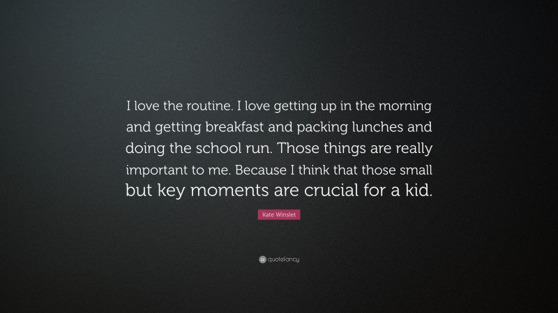 Kate Winslet Quote: “I love the routine. I love getting up in the morning and getting breakfast and packing lunches and doing the school run. Those things are really important to me. Because I think that those small but key moments are crucial for a kid.”