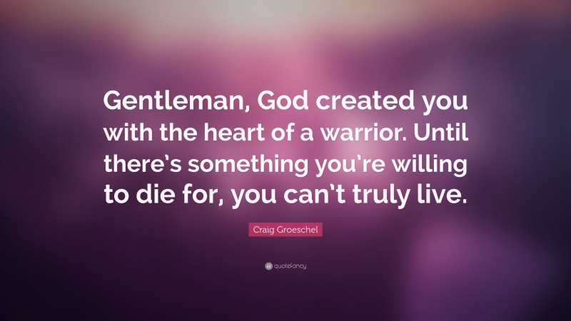 Craig Groeschel Quote: “Gentleman, God created you with the heart of a warrior. Until there’s something you’re willing to die for, you can’t truly live.”