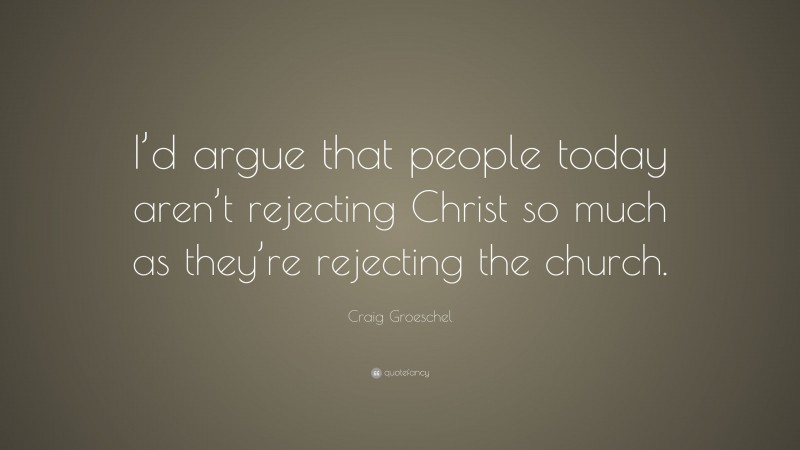 Craig Groeschel Quote: “I’d argue that people today aren’t rejecting Christ so much as they’re rejecting the church.”