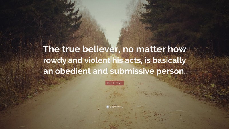 Eric Hoffer Quote: “The true believer, no matter how rowdy and violent his acts, is basically an obedient and submissive person.”