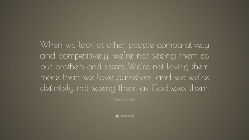 Craig Groeschel Quote: “When we look at other people comparatively and competitively, we’re not seeing them as our brothers and sisters. We’re not loving them more than we love ourselves, and we we’re definitely not seeing them as God sees them.”