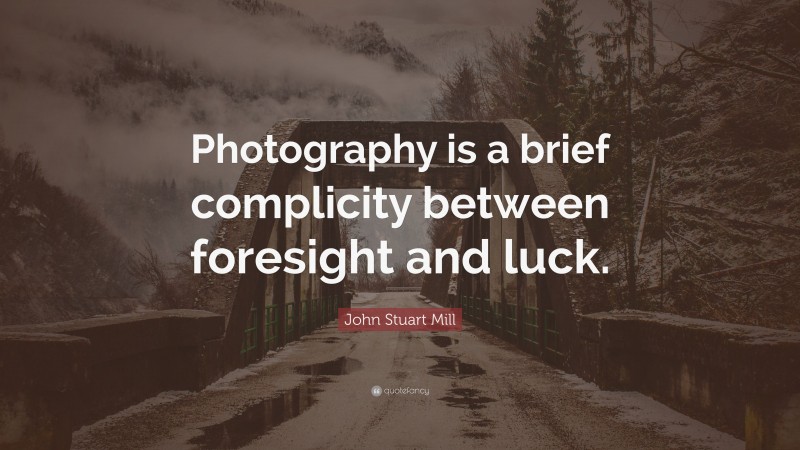 John Stuart Mill Quote: “Photography is a brief complicity between foresight and luck.”