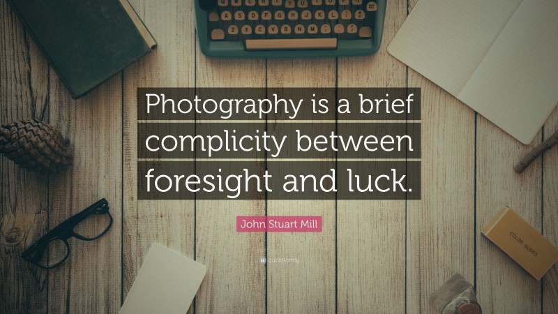 John Stuart Mill Quote: “Photography is a brief complicity between foresight and luck.”