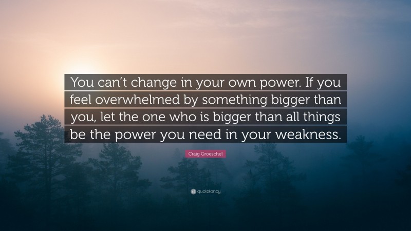 Craig Groeschel Quote: “You can’t change in your own power. If you feel overwhelmed by something bigger than you, let the one who is bigger than all things be the power you need in your weakness.”