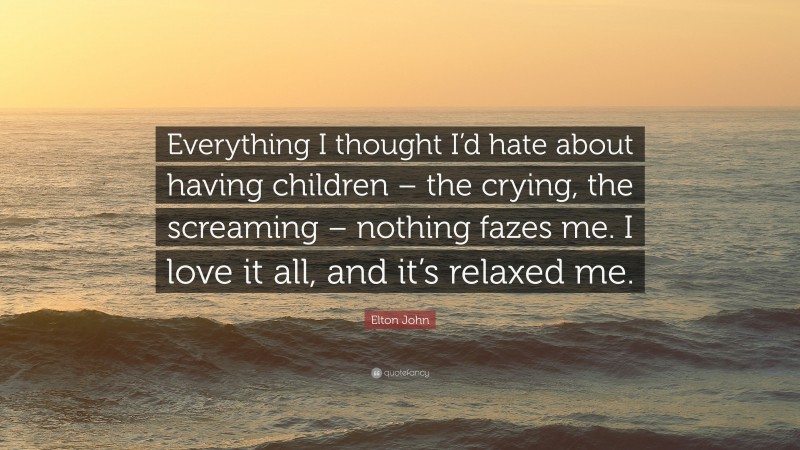 Elton John Quote: “Everything I thought I’d hate about having children – the crying, the screaming – nothing fazes me. I love it all, and it’s relaxed me.”
