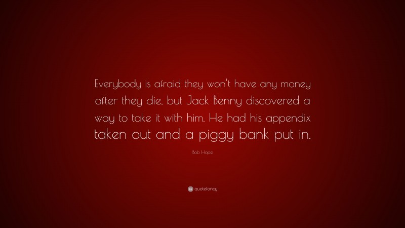 Bob Hope Quote: “Everybody is afraid they won’t have any money after they die, but Jack Benny discovered a way to take it with him. He had his appendix taken out and a piggy bank put in.”