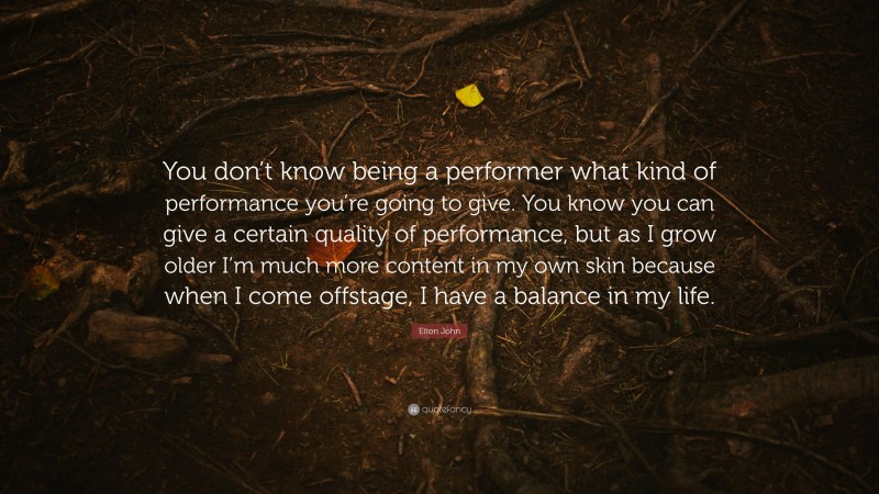 Elton John Quote: “You don’t know being a performer what kind of performance you’re going to give. You know you can give a certain quality of performance, but as I grow older I’m much more content in my own skin because when I come offstage, I have a balance in my life.”