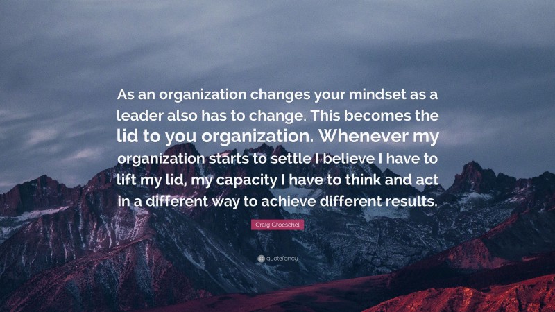 Craig Groeschel Quote: “As an organization changes your mindset as a leader also has to change. This becomes the lid to you organization. Whenever my organization starts to settle I believe I have to lift my lid, my capacity I have to think and act in a different way to achieve different results.”