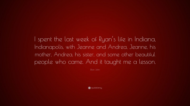 Elton John Quote: “I spent the last week of Ryan’s life in Indiana, Indianapolis, with Jeanne and Andrea, Jeanne, his mother, Andrea, his sister, and some other beautiful people who came. And it taught me a lesson.”