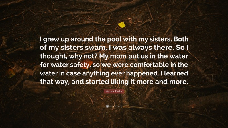Michael Phelps Quote: “I grew up around the pool with my sisters. Both of my sisters swam. I was always there. So I thought, why not? My mom put us in the water for water safety, so we were comfortable in the water in case anything ever happened. I learned that way, and started liking it more and more.”