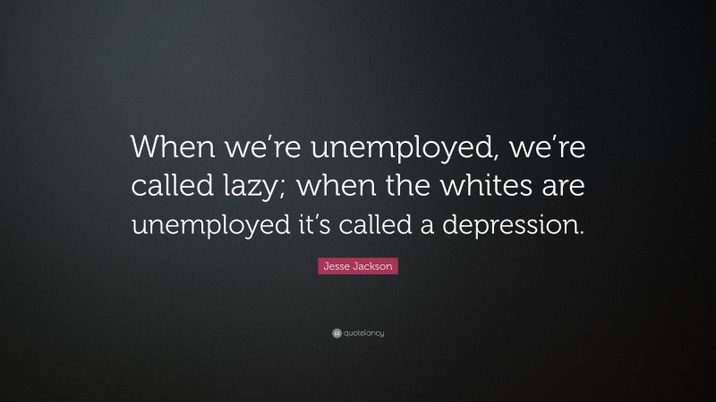 Jesse Jackson Quote: “When we’re unemployed, we’re called lazy; when the whites are unemployed it’s called a depression.”