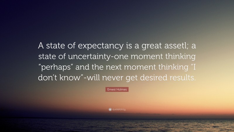 Ernest Holmes Quote: “A state of expectancy is a great assetl; a state of uncertainty-one moment thinking “perhaps” and the next moment thinking “I don’t know”-will never get desired results.”