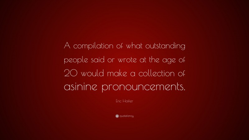 Eric Hoffer Quote: “A compilation of what outstanding people said or wrote at the age of 20 would make a collection of asinine pronouncements.”