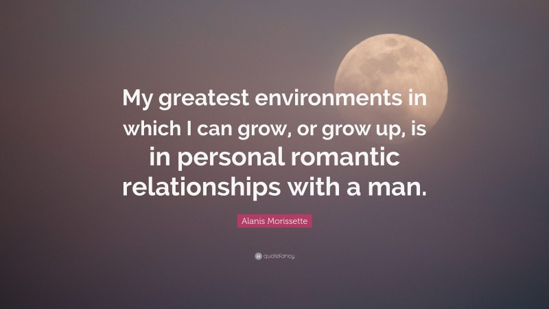 Alanis Morissette Quote: “My greatest environments in which I can grow, or grow up, is in personal romantic relationships with a man.”