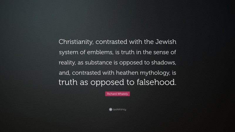 Richard Whately Quote: “Christianity, contrasted with the Jewish system of emblems, is truth in the sense of reality, as substance is opposed to shadows, and, contrasted with heathen mythology, is truth as opposed to falsehood.”
