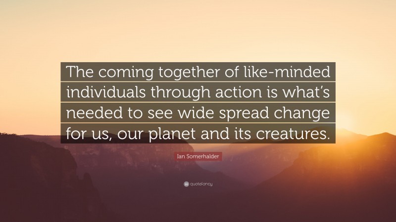 Ian Somerhalder Quote: “The coming together of like-minded individuals through action is what’s needed to see wide spread change for us, our planet and its creatures.”