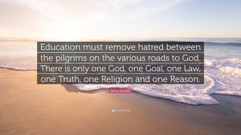 Sathya Sai Baba Quote: “Education must remove hatred between the pilgrims on the various roads to God. There is only one God, one Goal, one Law, one Truth, one Religion and one Reason.”