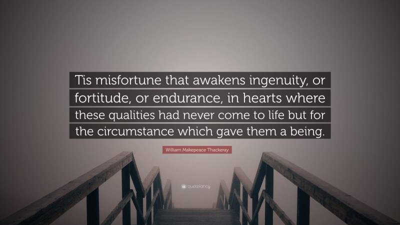William Makepeace Thackeray Quote: “Tis misfortune that awakens ingenuity, or fortitude, or endurance, in hearts where these qualities had never come to life but for the circumstance which gave them a being.”
