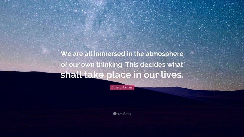 Ernest Holmes Quote: “We are all immersed in the atmosphere of our own thinking. This decides what shall take place in our lives.”