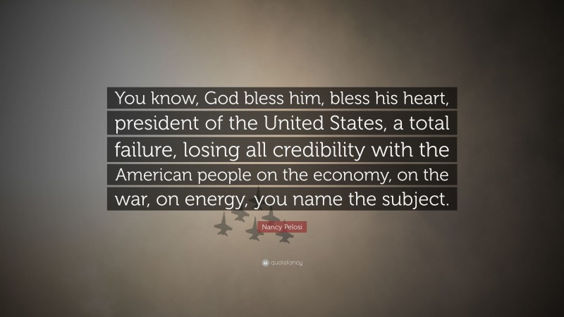 Nancy Pelosi Quote: “You know, God bless him, bless his heart, president of the United States, a total failure, losing all credibility with the American people on the economy, on the war, on energy, you name the subject.”