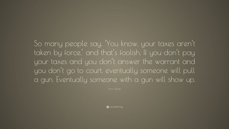 Penn Jillette Quote: “So many people say, ‘You know, your taxes aren’t taken by force,’ and that’s foolish. If you don’t pay your taxes and you don’t answer the warrant and you don’t go to court, eventually someone will pull a gun. Eventually someone with a gun will show up.”