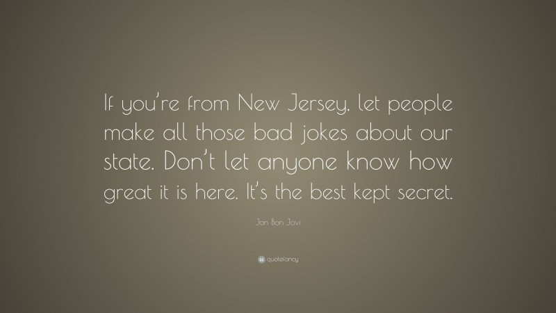 Jon Bon Jovi Quote: “If you’re from New Jersey, let people make all those bad jokes about our state. Don’t let anyone know how great it is here. It’s the best kept secret.”