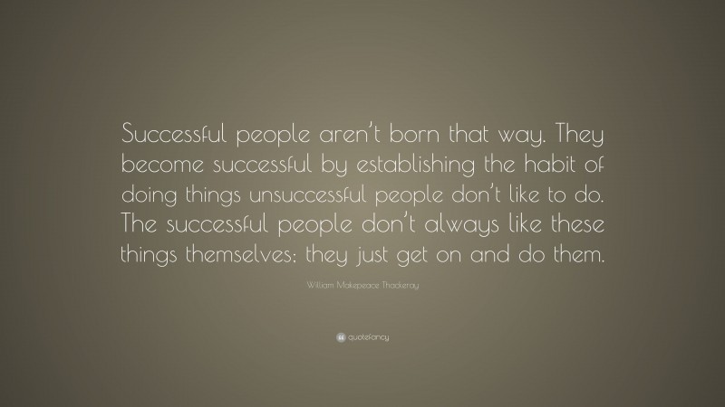 William Makepeace Thackeray Quote: “Successful people aren’t born that way. They become successful by establishing the habit of doing things unsuccessful people don’t like to do. The successful people don’t always like these things themselves; they just get on and do them.”
