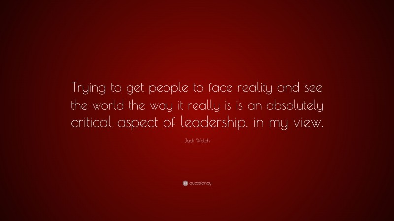 Jack Welch Quote: “Trying to get people to face reality and see the world the way it really is is an absolutely critical aspect of leadership, in my view.”