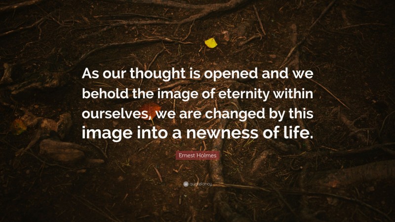 Ernest Holmes Quote: “As our thought is opened and we behold the image of eternity within ourselves, we are changed by this image into a newness of life.”