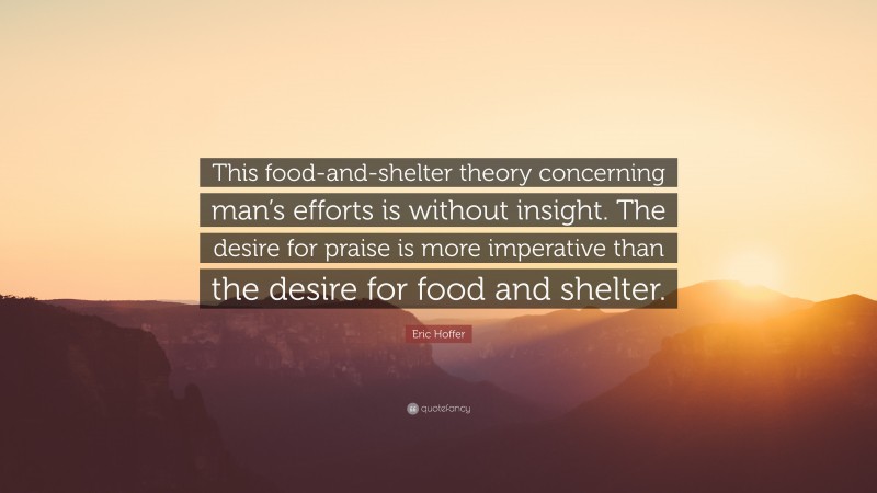 Eric Hoffer Quote: “This food-and-shelter theory concerning man’s efforts is without insight. The desire for praise is more imperative than the desire for food and shelter.”