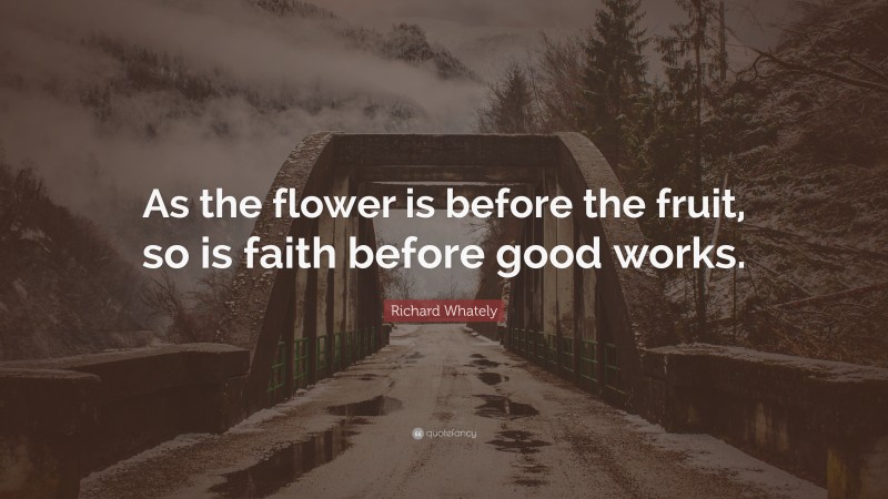 Richard Whately Quote: “As the flower is before the fruit, so is faith before good works.”