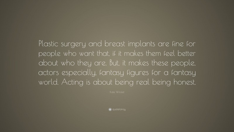 Kate Winslet Quote: “Plastic surgery and breast implants are fine for people who want that, if it makes them feel better about who they are. But, it makes these people, actors especially, fantasy figures for a fantasy world. Acting is about being real being honest.”