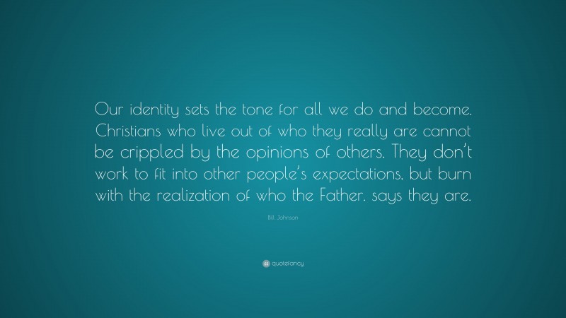Bill Johnson Quote: “Our identity sets the tone for all we do and become. Christians who live out of who they really are cannot be crippled by the opinions of others. They don’t work to fit into other people’s expectations, but burn with the realization of who the Father. says they are.”