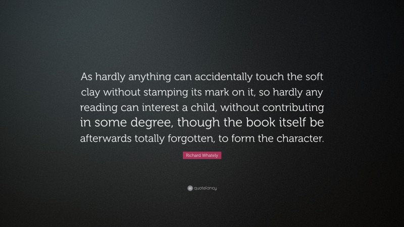 Richard Whately Quote: “As hardly anything can accidentally touch the soft clay without stamping its mark on it, so hardly any reading can interest a child, without contributing in some degree, though the book itself be afterwards totally forgotten, to form the character.”